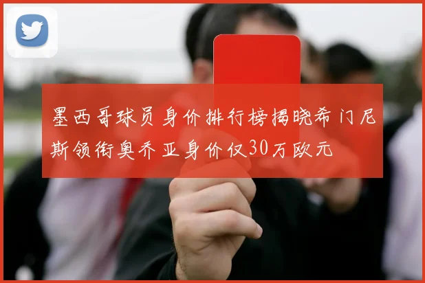 墨西哥球员身价排行榜揭晓希门尼斯领衔奥乔亚身价仅30万欧元