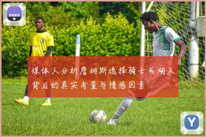 媒体人分析詹姆斯选择骑士或湖人背后的真实考量与情感因素