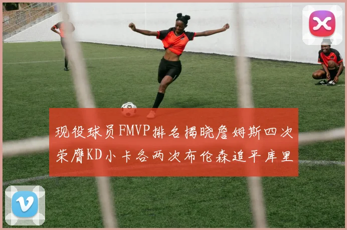 现役球员FMVP排名揭晓詹姆斯四次荣膺KD小卡各两次布伦森追平库里约基奇等人