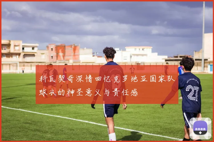 科瓦契奇深情回忆克罗地亚国家队球衣的神圣意义与责任感