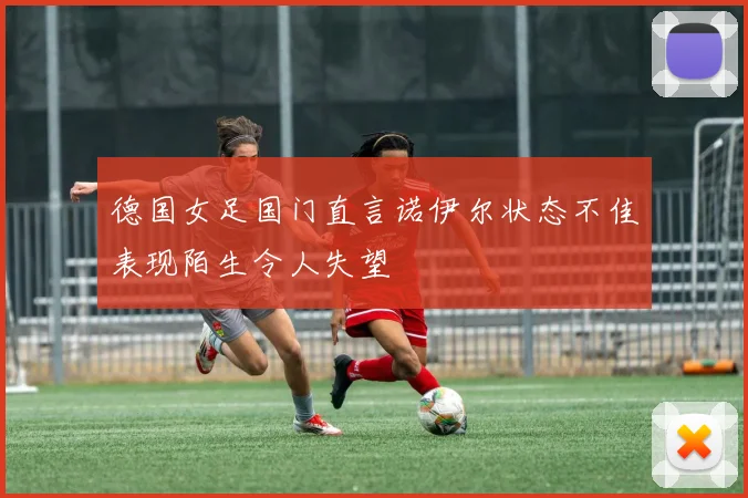 德国女足国门直言诺伊尔状态不佳表现陌生令人失望
