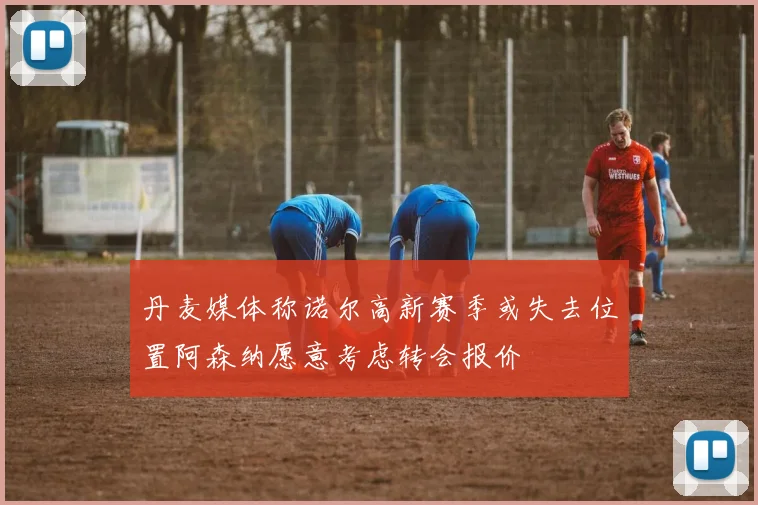 丹麦媒体称诺尔高新赛季或失去位置阿森纳愿意考虑转会报价