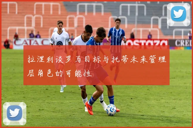 拉涅利谈罗马目标与托蒂未来管理层角色的可能性