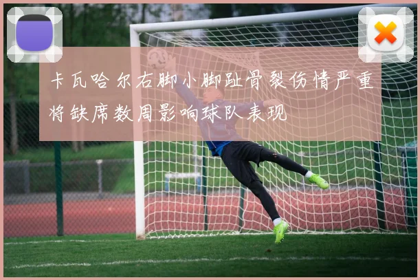 卡瓦哈尔右脚小脚趾骨裂伤情严重将缺席数周影响球队表现