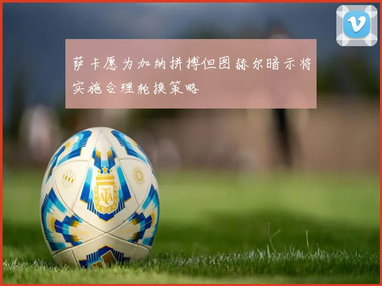 萨卡愿为加纳拼搏但图赫尔暗示将实施合理轮换策略