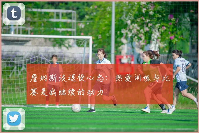 詹姆斯谈退役心态：热爱训练与比赛是我继续的动力
