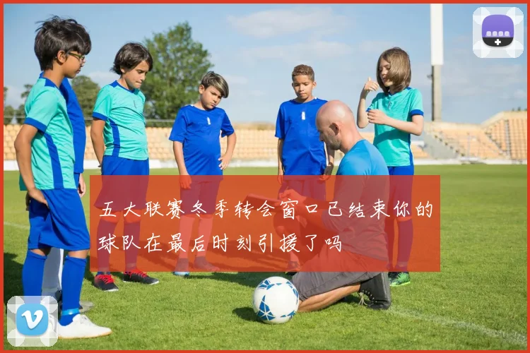 五大联赛冬季转会窗口已结束你的球队在最后时刻引援了吗