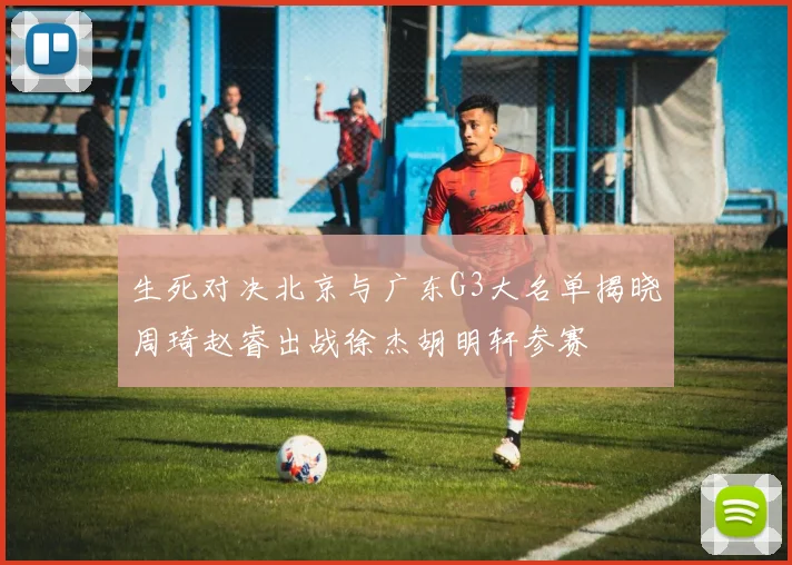 生死对决北京与广东G3大名单揭晓周琦赵睿出战徐杰胡明轩参赛