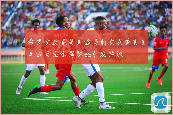 希罗女友竟是库兹马前女友曾直言库兹马无法驾驭她引发热议