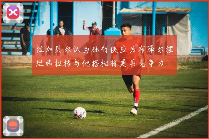拉加贝尔认为独行侠应为布泽尔摆烂弗拉格与他搭档将更具竞争力