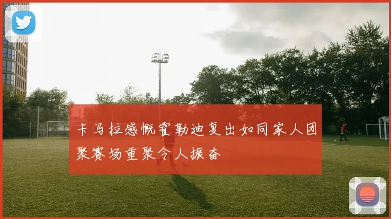 卡马拉感慨霍勒迪复出如同家人团聚赛场重聚令人振奋