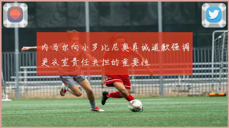 内马尔向小罗比尼奥真诚道歉强调更衣室责任共担的重要性