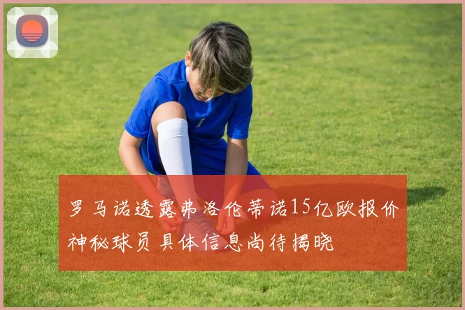罗马诺透露弗洛伦蒂诺15亿欧报价神秘球员具体信息尚待揭晓