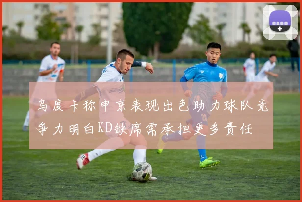 乌度卡称申京表现出色助力球队竞争力明白KD缺席需承担更多责任