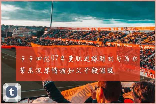 卡卡回忆07年曼联进球时刻与马尔蒂尼深厚情谊如父子般温暖