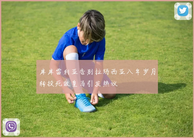 库库雷利亚告别拉玛西亚八年岁月转投死敌皇马引发热议