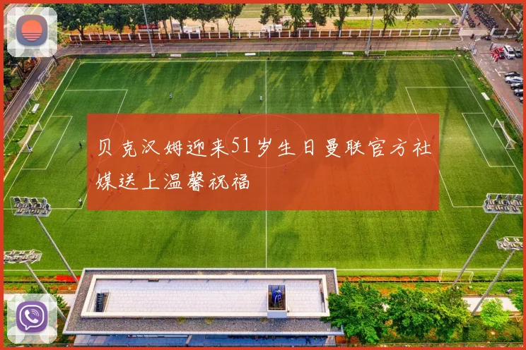 贝克汉姆迎来51岁生日曼联官方社媒送上温馨祝福