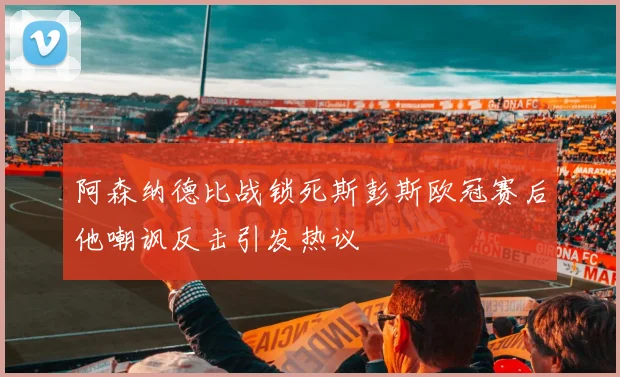 阿森纳德比战锁死斯彭斯欧冠赛后他嘲讽反击引发热议