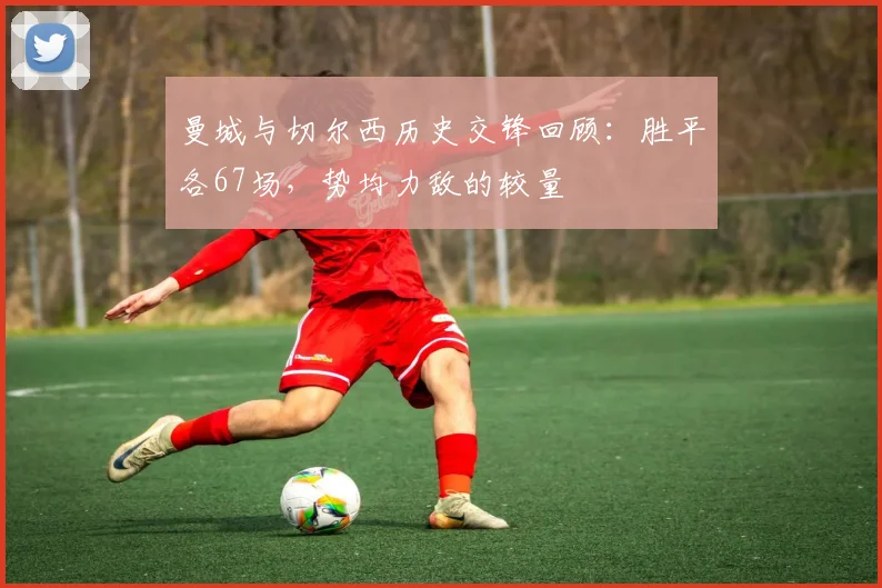 曼城与切尔西历史交锋回顾：胜平各67场，势均力敌的较量